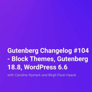Gutenberg Changelog #104 – Block Themes, Gutenberg 18.8, WordPress 6.6